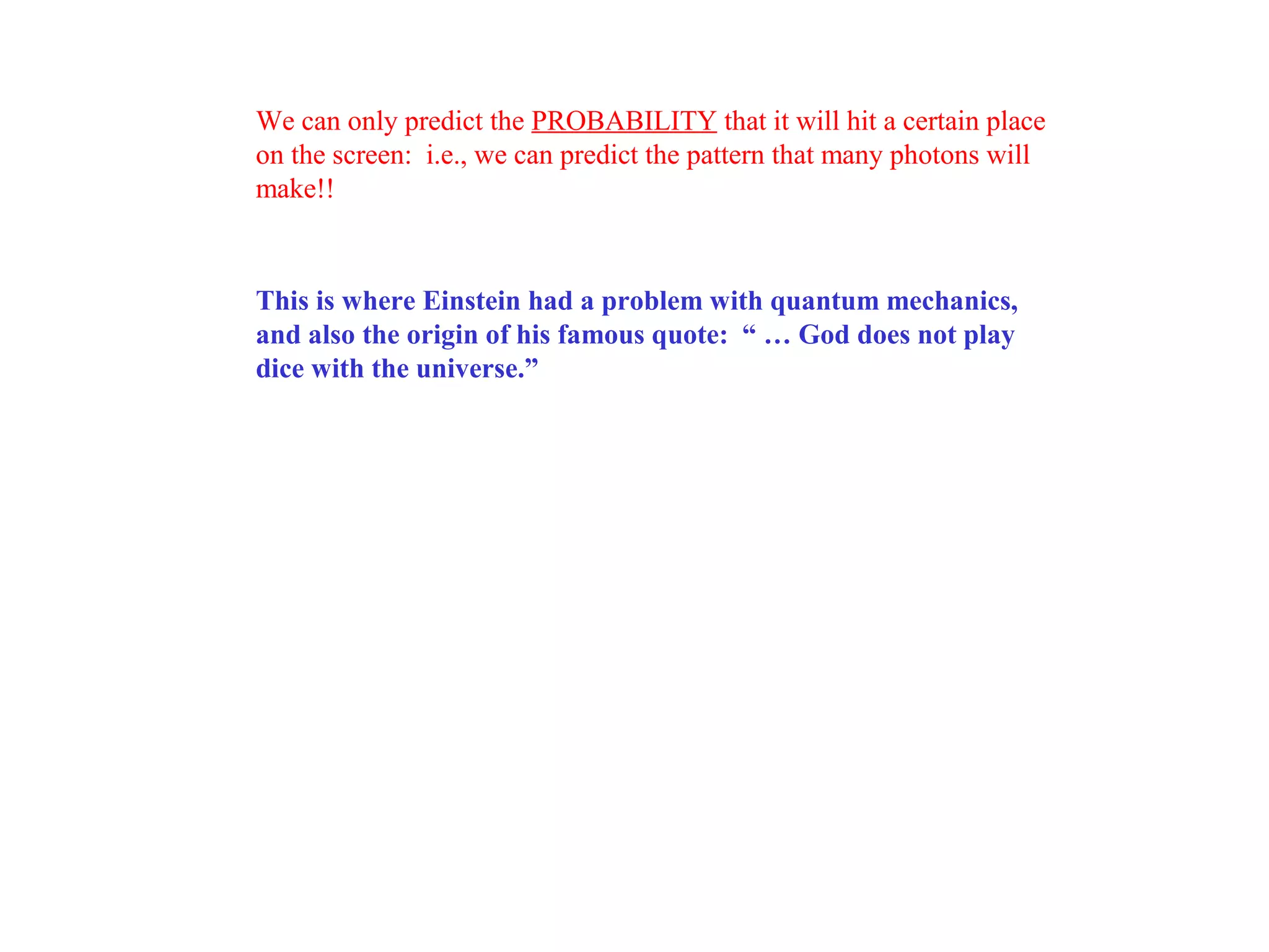 We can only predict the PROBABILITY that it will hit a certain place
on the screen: i.e., we can predict the pattern that many photons will
make!!

This is where Einstein had a problem with quantum mechanics,
and also the origin of his famous quote: “ … God does not play
dice with the universe.”

 