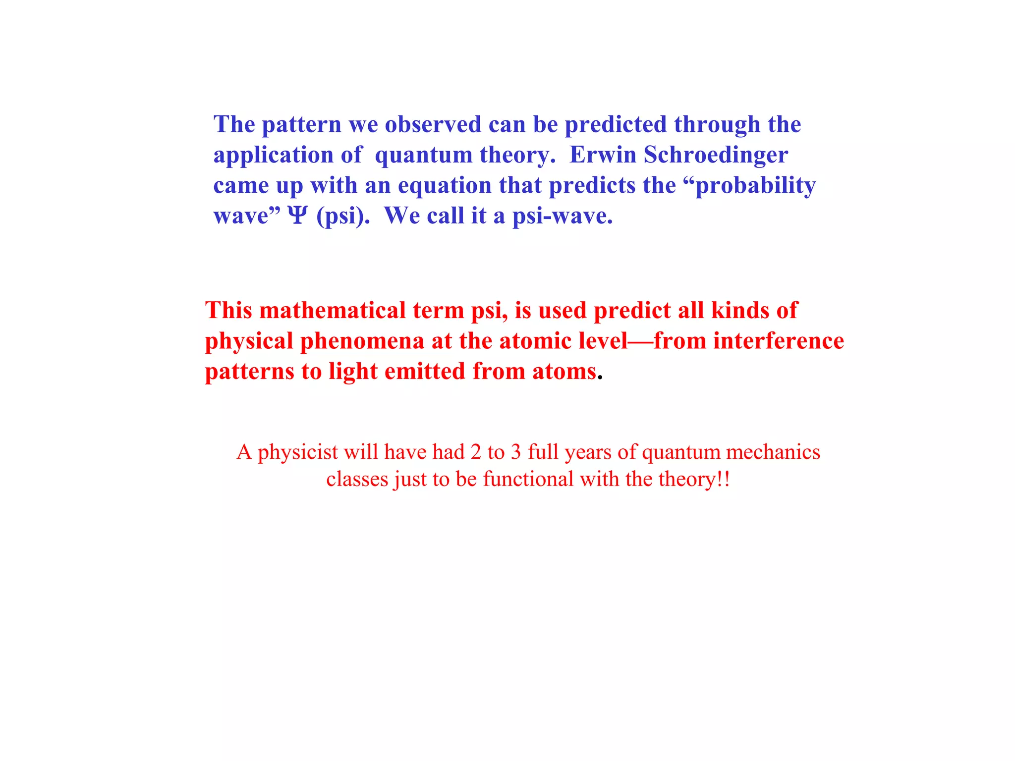 The pattern we observed can be predicted through the
application of quantum theory. Erwin Schroedinger
came up with an equation that predicts the “probability
wave” Ψ (psi). We call it a psi-wave.

This mathematical term psi, is used predict all kinds of
physical phenomena at the atomic level—from interference
patterns to light emitted from atoms.
A physicist will have had 2 to 3 full years of quantum mechanics
classes just to be functional with the theory!!

 