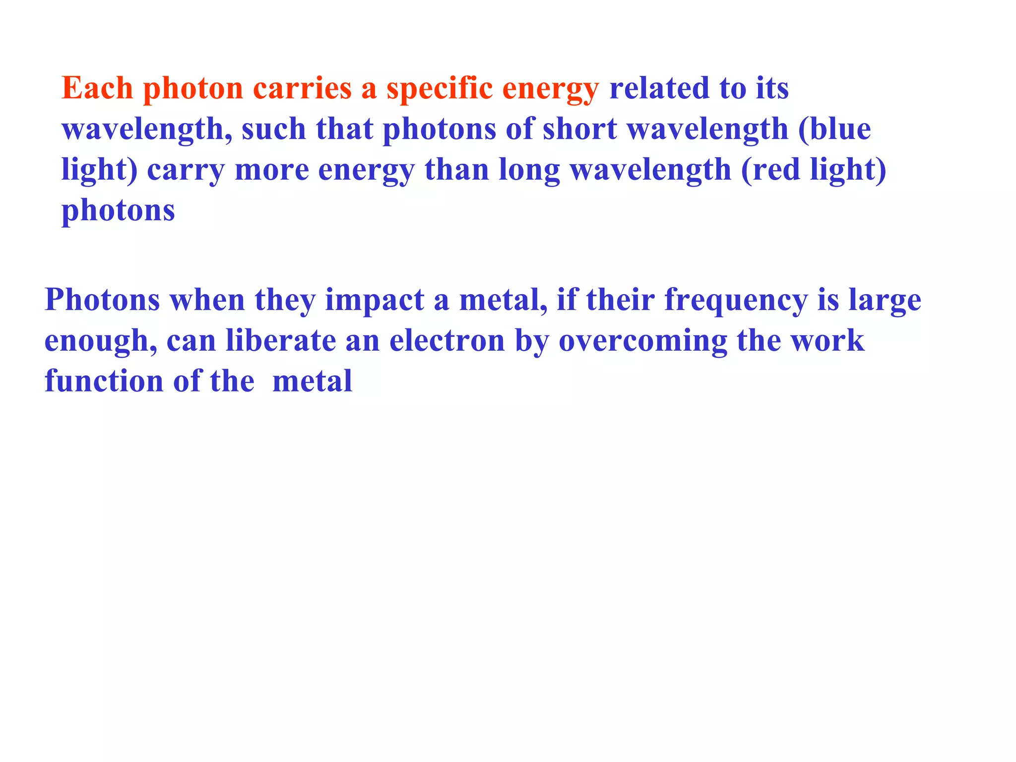 Each photon carries a specific energy related to its
wavelength, such that photons of short wavelength (blue
light) carry more energy than long wavelength (red light)
photons
Photons when they impact a metal, if their frequency is large
enough, can liberate an electron by overcoming the work
function of the metal

 