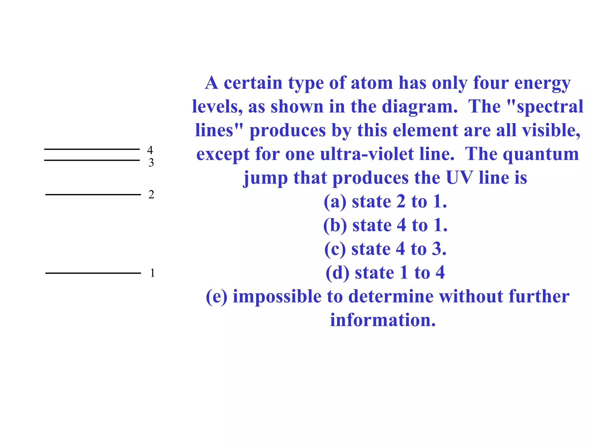 4
3
2

1

A certain type of atom has only four energy
levels, as shown in the diagram. The "spectral
lines" produces by this element are all visible,
except for one ultra-violet line. The quantum
jump that produces the UV line is
(a) state 2 to 1.
(b) state 4 to 1.
(c) state 4 to 3.
(d) state 1 to 4
(e) impossible to determine without further
information.

 
