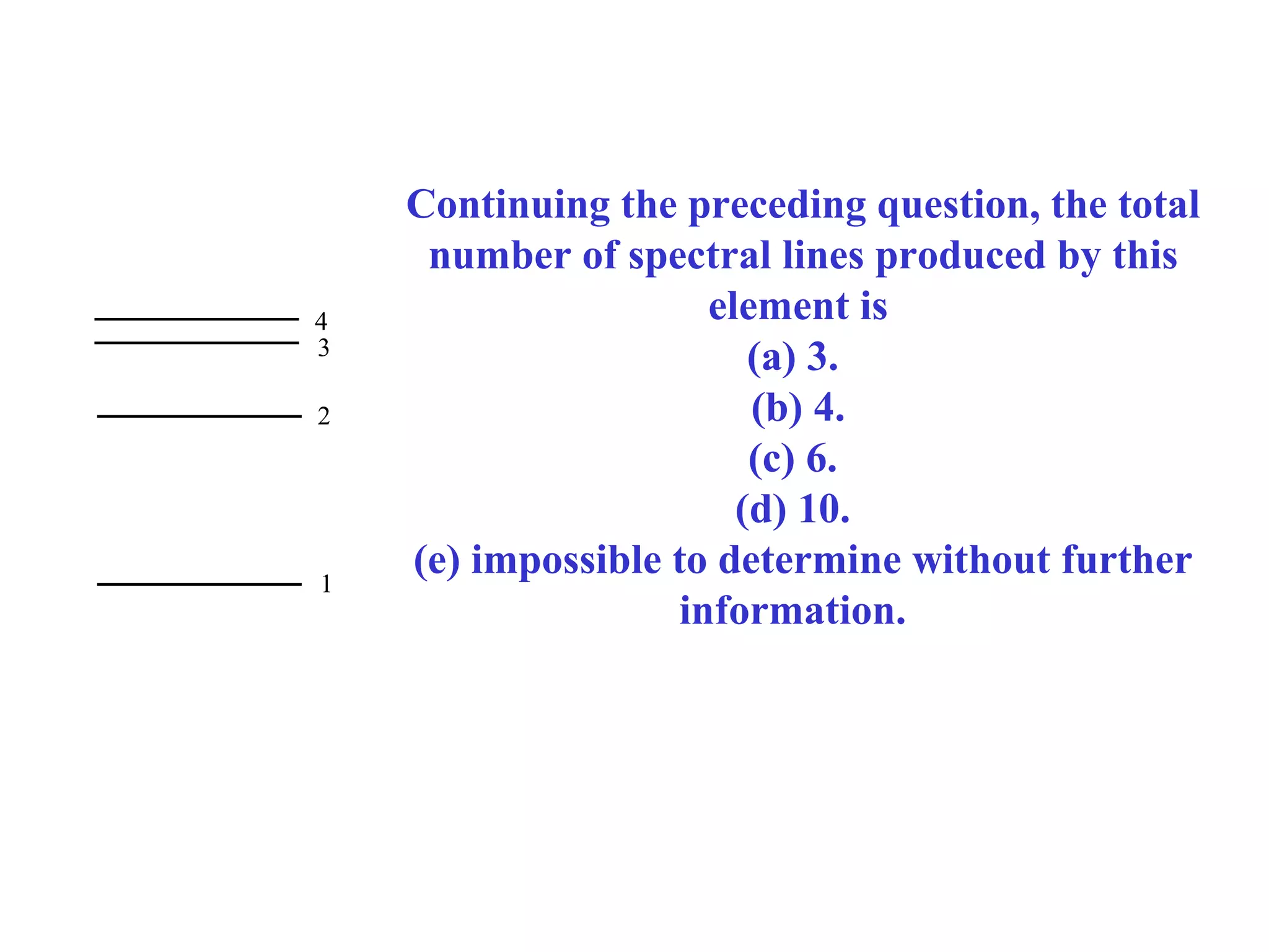 4
3
2

1

Continuing the preceding question, the total
number of spectral lines produced by this
element is
(a) 3.
(b) 4.
(c) 6.
(d) 10.
(e) impossible to determine without further
information.

 