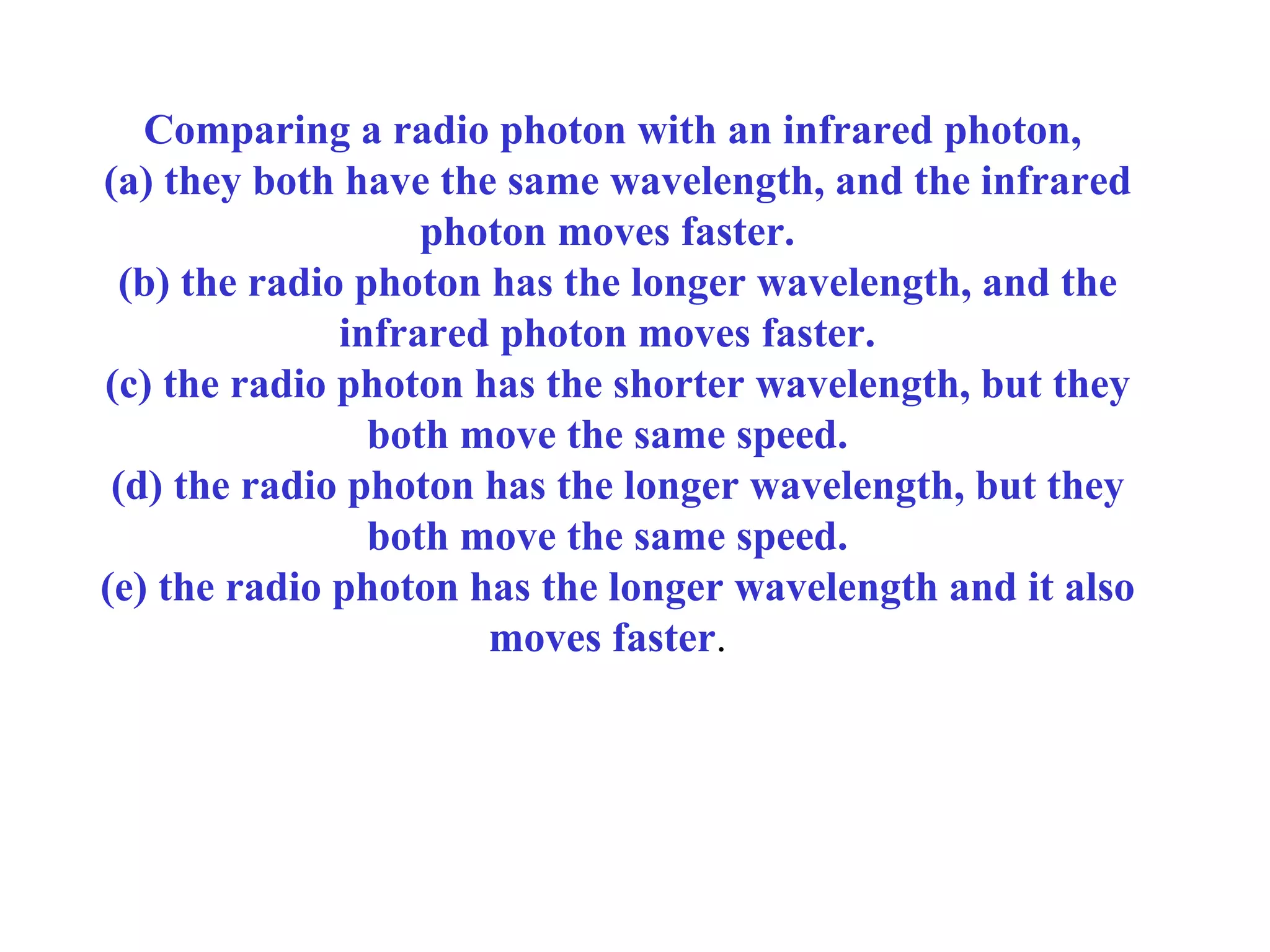 Comparing a radio photon with an infrared photon,
(a) they both have the same wavelength, and the infrared
photon moves faster.
(b) the radio photon has the longer wavelength, and the
infrared photon moves faster.
(c) the radio photon has the shorter wavelength, but they
both move the same speed.
(d) the radio photon has the longer wavelength, but they
both move the same speed.
(e) the radio photon has the longer wavelength and it also
moves faster.

 