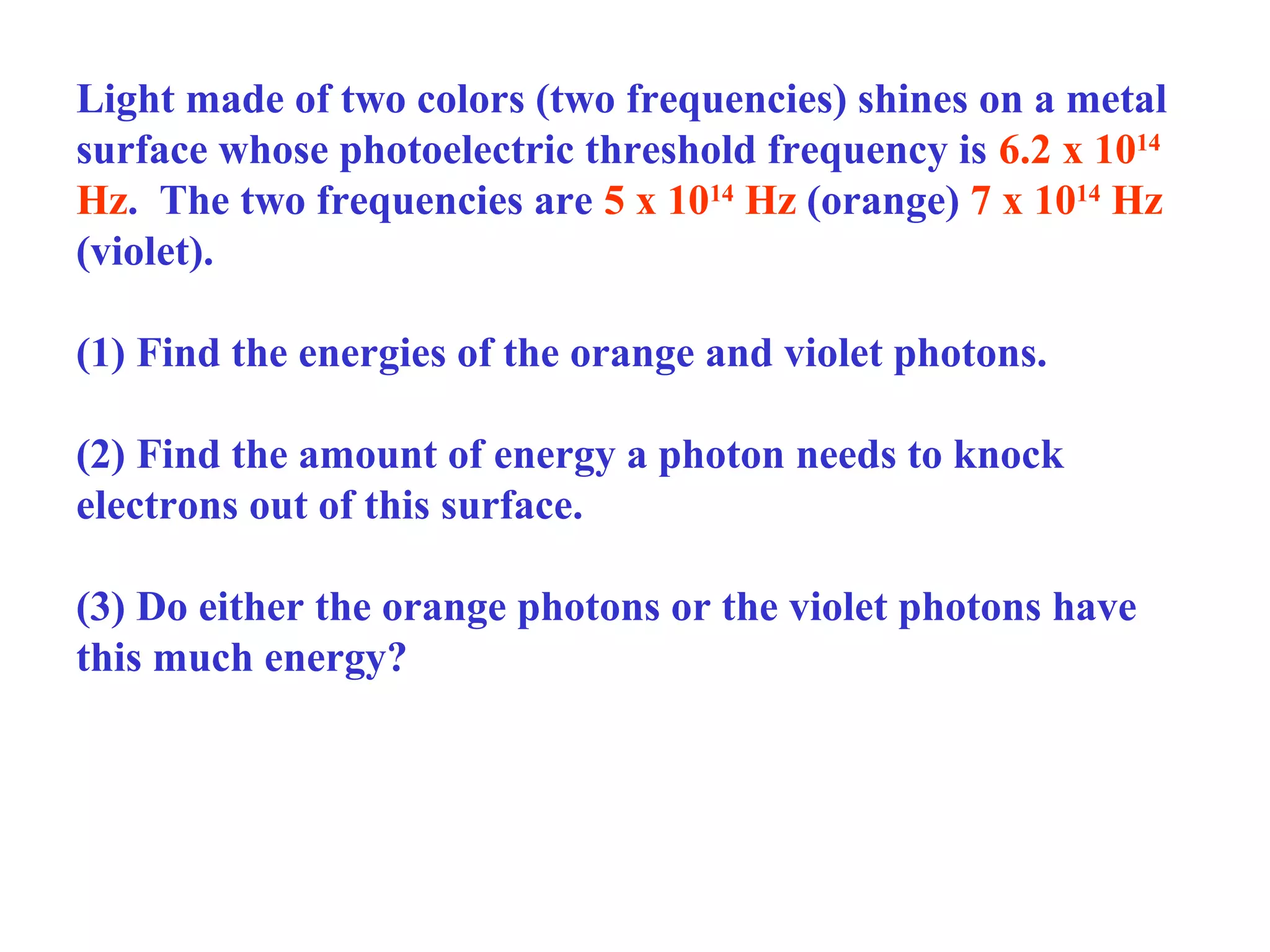 Light made of two colors (two frequencies) shines on a metal
surface whose photoelectric threshold frequency is 6.2 x 1014
Hz. The two frequencies are 5 x 1014 Hz (orange) 7 x 1014 Hz
(violet).
(1) Find the energies of the orange and violet photons.
(2) Find the amount of energy a photon needs to knock
electrons out of this surface.
(3) Do either the orange photons or the violet photons have
this much energy?

 