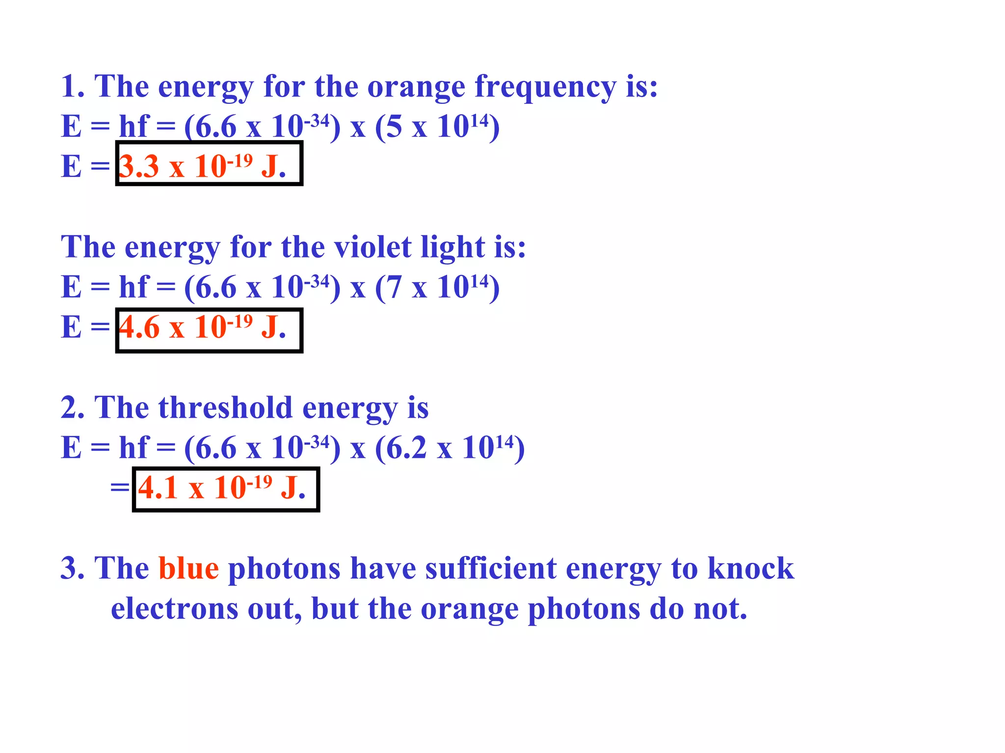 1. The energy for the orange frequency is:
E = hf = (6.6 x 10-34) x (5 x 1014)
E = 3.3 x 10-19 J.
The energy for the violet light is:
E = hf = (6.6 x 10-34) x (7 x 1014)
E = 4.6 x 10-19 J.
2. The threshold energy is
E = hf = (6.6 x 10-34) x (6.2 x 1014)
= 4.1 x 10-19 J.
3. The blue photons have sufficient energy to knock
electrons out, but the orange photons do not.

 