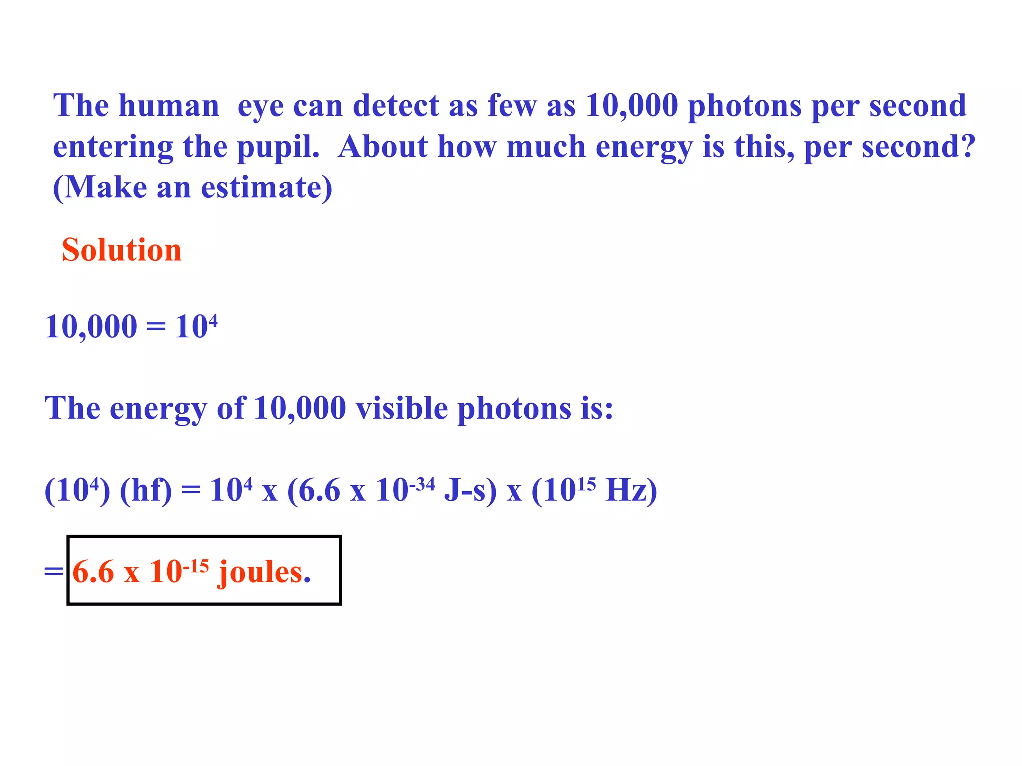 The human eye can detect as few as 10,000 photons per second
entering the pupil. About how much energy is this, per second?
(Make an estimate)
Solution
10,000 = 104
The energy of 10,000 visible photons is:
(104) (hf) = 104 x (6.6 x 10-34 J-s) x (1015 Hz)
= 6.6 x 10-15 joules.

 