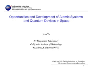 Jet Propulsion Laboratory!
 California Institute of Technology
 National Aeronautics and Space Administration




Opportunities and Development of Atomic Systems
         and Quantum Devices in Space



                                           Nan Yu	

                                               	

                                 Jet Propulsion Laboratory	

                              California Institute of Technology	

                                Pasadena, California 91109	





                                                       Copyright 2011 California Institute of Technology
                                                               Government Sponsorship Acknowledged      	

                                                                                                       [1]	

 