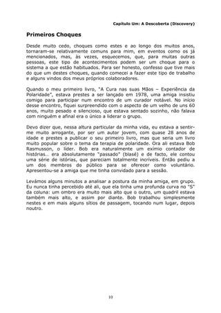 10
Capítulo Um: A Descoberta (Discovery)
Primeiros Choques
Desde muito cedo, choques como estes e ao longo dos muitos anos,
tornaram-se relativamente comuns para mim, em eventos como os já
mencionados, mas, às vezes, esquecemos, que, para muitas outras
pessoas, este tipo de acontecimentos podem ser um choque para o
sistema a que estão habituados. Para ser honesto, confesso que tive mais
do que um destes choques, quando comecei a fazer este tipo de trabalho
e alguns vindos dos meus próprios colaboradores.
Quando o meu primeiro livro, “A Cura nas suas Mãos – Experiência da
Polaridade”, estava prestes a ser lançado em 1978, uma amiga insistiu
comigo para participar num encontro de um curador notável. No início
desse encontro, fiquei surpreendido com o aspecto de um velho de uns 60
anos, muito pesado e silencioso, que estava sentado sozinho, não falava
com ninguém e afinal era o único a liderar o grupo.
Devo dizer que, nessa altura particular da minha vida, eu estava a sentir-
me muito arrogante, por ser um autor jovem, com quase 28 anos de
idade e prestes a publicar o seu primeiro livro, mas que seria um livro
muito popular sobre o tema da terapia de polaridade. Ora ali estava Bob
Rasmusson, o líder. Bob era naturalmente um exímio contador de
histórias… era absolutamente “passado” (blasé) e de facto, ele contou
uma série de istórias, que pareciam totalmente incríveis. Então pediu a
um dos membros do público para se oferecer como voluntário.
Apresentou-se a amiga que me tinha convidado para a sessão.
Levámos alguns minutos a analisar a postura da minha amiga, em grupo.
Eu nunca tinha percebido até ali, que ela tinha uma profunda curva no "S"
da coluna: um ombro era muito mais alto que o outro, um quadril estava
também mais alto, e assim por diante. Bob trabalhou simplesmente
nestes e em mais alguns sítios de passagem, tocando num lugar, depois
noutro.
 