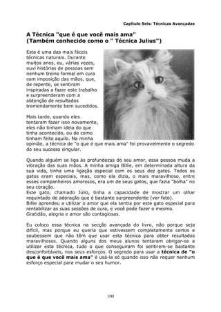 100
Capítulo Seis: Técnicas Avançadas
A Técnica "que é que você mais ama"
(Também conhecido como o " Técnica Julius")
Esta é uma das mais fáceis
técnicas naturais. Durante
muitos anos, eu, várias vezes,
ouvi histórias de pessoas sem
nenhum treino formal em cura
com imposição das mãos, que,
de repente, se sentiram
inspiradas a fazer este trabalho
e surpreenderam com a
obtenção de resultados
tremendamente bem sucedidos.
Mais tarde, quando eles
tentaram fazer isso novamente,
eles não tinham ideia do que
tinha acontecido, ou de como
tinham feito aquilo. Na minha
opinião, a técnica de "o que é que mais ama" foi provavelmente o segredo
do seu sucesso singular.
Quando alguém se liga às profundezas do seu amor, essa pessoa muda a
vibração das suas mãos. A minha amiga Billie, em determinada altura da
sua vida, tinha uma ligação especial com os seus dez gatos. Todos os
gatos eram especiais, mas, como ela dizia, o mais maravilhoso, entre
esses companheiros amorosos, era um de seus gatos, que fazia "bolha" no
seu coração.
Este gato, chamado Júlio, tinha a capacidade de mostrar um olhar
requintado de adoração que é bastante surpreendente (ver foto).
Billie aprendeu a utilizar o amor que ela sentia por este gato especial para
rentabilizar as suas sessões de cura, e você pode fazer o mesmo.
Gratidão, alegria e amor são contagiosas.
Eu coloco essa técnica na secção avançada do livro, não porque seja
difícil, mas porque eu queria que estivessem completamente certos e
soubessem que não têm que usar esta técnica para obter resultados
maravilhosos. Quando alguns dos meus alunos tentaram obrigar-se a
utilizar esta técnica, tudo o que conseguiram foi sentirem-se bastante
desconfortáveis, nos seus esforços. O segredo para usar a técnica de "o
que é que você mais ama" é usá-la só quando isso não requer nenhum
esforço especial para mudar o seu humor.
 