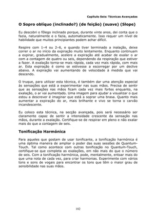 102
Capítulo Seis: Técnicas Avançadas
O Sopro oblíquo (inclinado?) (de feição) (suave) (Slope)
Eu descobri o fôlego inclinado porque, durante vinte anos, dei conta que o
fazia, naturalmente e o fazia, automaticamente. Isso requer um nível de
habilidade que muitos principiantes podem achar difícil.
Respire com 1–4 ou 2–6, e quando tiver terminado a inalação, deixe
correr o ar no início da expiração muito lentamente. Enquanto continuam
a expirar, gradualmente, acelere a expiração até acabar de exalar o ar
com a contagem de quatro ou seis, dependendo da respiração que estiver
a fazer. A exalação torna-se mais rápida, cada vez mais rápida, com mais
ar. Esta expiração é como se estivesse a escorregar por um declive
abaixo. A expiração vai aumentando de velocidade à medida que vai
descendo.
O truque, para utilizar esta técnica, é também dar uma atenção especial
às sensações que está a experimentar nas suas mãos. Precisa de sentir
que as sensações nas mãos ficam cada vez mais fortes enquanto, na
exalação, o ar vai aumentado. Uma imagem para ajudar a visualizar o que
estou a descrever é imaginar que está a soprar uma brasa. Quanto mais
aumentar a expiração do ar, mais brilhante e vivo se torna o carvão
incandescente.
Eu coloco esta técnica, na secção avançada, pois será necessário ser
claramente capaz de sentir a intensidade crescente da sensação nas
mãos, durante a exalação. Certifique-se de respirar em pleno e não exalar
mais do que a contagem de seis.
Tonificação Harmónica
Para aqueles que gostam de usar tonificante, a tonificação harmónica é
uma óptima maneira de ampliar o poder das suas sessões de Quantum-
Touch. Tal como acontece com outras tonificação no Quantum-Touch,
certifique-se que completa as exalações, em não mais do que o número
de seis. Com a tonificação harmónica, pode, mentalmente, entoar mais do
que uma nota de cada vez, para criar harmonias. Experimente com vários
tons e sons de vogais para encontrar os tons que têm o maior grau de
sensibilidade nas suas mãos.
 