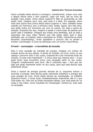 103
Capítulo Seis: Técnicas Avançadas
Outra variação desta técnica é conseguir, mentalmente, entoar uma nota
e depois elevar para o tom superior, cada vez mais, até ao cimo da
audição mais ampla. (Uma oitava superior?) Não se surpreenda se não
puder mais. Imagine ouvir isso, pois essa é a ideia. Em seguida, eleve
mais dois outros tons acima dessa oitava superior e, claro, também essas
estarão em harmonia com a primeira nota. Então, agora, tem três tons,
que estão todos em harmonia uns com os outros, em toda a gama de
audição. Enquanto faz isso, imagine a saúde e o bem-estar da pessoa com
quem está a trabalhar. Imagine que existe uma perfeição, que se está a
expressar nas suas vidas. Mesmo que não possa saber qual é essa
perfeição, ela, no entanto, está a expressar-se. Então, mantenha-se neste
devaneio (nonstressful), muito agradável e procure não se perder e
manter a tonificação. É como se estivesse a ter um sonho maravilhoso.
O Funil – cornucópia – o torvelinho do furacão
Esta é uma variação da vibração da energia. Imagine um ciclone de
energia acima da sua cabeça. A ponta do furacão, em funil, entra na sua
cabeça e percorre todo o seu corpo, trazendo-lhe uma tremenda fonte de
energia. A coisa mais importante – a única coisa que importa aqui – é que
pode sentir esse torvelinho como uma sensação táctil no seu corpo.
Imaginar simplesmente esse funil, não é suficiente aqui – tem que ser
algo que pode realmente sentir no seu corpo, para que esta técnica seja
totalmente eficaz.
Sinta a espiral de energia girando através de si, enquanto estiver a
exercitar a energia. Esta técnica pode realmente amplificar a energia das
suas sessões de cura. Como todas técnica de visualização, no trabalho
Quantum-Touch, a única coisa verdadeiramente importante não é o que
você pode ver, mas sim as fortes sensações tácteis, que você pode ter no
corpo e nas mãos, como resultado da visualização. Lembre-se, tudo está
na sensação.
 
