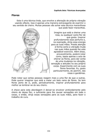 104
Capítulo Seis: Técnicas Avançadas
Flores
Esta é uma técnica linda, que envolve a alteração de própria vibração
usando olfacto. Isso é apenas uma maneira extravagante de exprimir o
seu sentido de cheiro. Muitas pessoas vão achar esta técnica maravilhosa
que pode fazer maravilhas.
Imagine que está a cheirar uma
rosa, ou qualquer outra flor de
que gosta. Inspirar
profundamente esse perfume e,
na expiração, dirija essa energia
para as suas mãos. Preste atenção
à forma como a vibração muda
nas suas mãos quando faz este
agradável exercício. Além disso,
provavelmente, poderá notar
como, basta apenas o acto de
cheirar as flores, para dar conta
de uma mudança na vibração,
sensação e atitudes no seu próprio
corpo. Experimente com as suas
flores favoritas. Eu, gosto
particularmente, do jasmim, das
rosas e gardénias.
Pode notar que certas pessoas reagem mais a uma flor do que a outras.
Pode querer imaginar que está a inalar um belo ramo de flores. Se tem
flores perto de si, pode, periodicamente, inspirar profundamente para
melhor se lembrar-se do seu cheiro.
A chave para esta abordagem é deixar-se envolver profundamente pelo
cheiro do dessa flor, o suficiente para lhe causar sensações em todo o
corpo, e então, dirija essas sensações para as suas mãos, para fazer o
trabalho de cura.
 