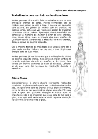 105
Capítulo Seis: Técnicas Avançadas
Trabalhando com os chakras de oito a doze
Muitas pessoas têm ouvido falar e trabalham com os sete
principais chakras do corpo. Menos conhecidos são os
chakras que sobem de oito a doze, o que eu vim aprender
com Lazaris. Se gostou da técnica com os chakras, no
capítulo cinco, acho que vai realmente gostar de trabalhar
com esses outros chakras. Agora que já se tornou hábil em
conseguir a maneira de manter a girar os sete chakras,
pode elevar ainda mais, a energia das suas sessões de
Quantum-Touch, aprendendo a trabalhar com os chakras,
desde o oitavo ao décimo segundo.
Use a mesma técnica de meditação que utilizou para pôr a
girar cada um dos chakras, um por um, e para dirigir essa
energia para as suas mãos.
Muitas pessoas já me disseram que a utilização do oitavo
ao décimo segundo chakra, lhes abriu um maior sentido de
conexão espiritual durante as sessões, e, às vezes, lhes
trouxe um incrível aumento do nível de sucesso. Lembre-
se de usar uma das técnicas de respiração durante o
exercício.
Oitavo Chakra
Simbolicamente, o oitavo chakra representa realidades
prováveis no plano astral e pode ser contactado abaixo dos
pés. Imagine uma bola de chamas de luz branca brilhante,
cerca de oito ou dez centímetros abaixo dos pés. Pôr essa
bola a girar em qualquer direcção é muito bom. O
importante não é só imaginar que essa bola de luz está a
girar, mas que está realmente a sentir alguma sensação
física como a de uma roda a girar.
 