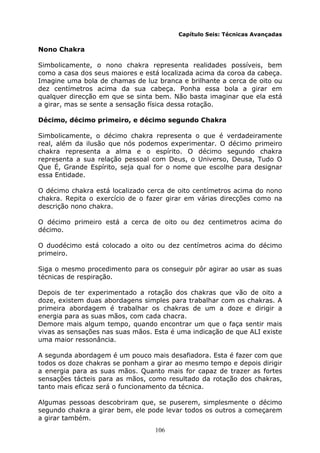 106
Capítulo Seis: Técnicas Avançadas
Nono Chakra
Simbolicamente, o nono chakra representa realidades possíveis, bem
como a casa dos seus maiores e está localizada acima da coroa da cabeça.
Imagine uma bola de chamas de luz branca e brilhante a cerca de oito ou
dez centímetros acima da sua cabeça. Ponha essa bola a girar em
qualquer direcção em que se sinta bem. Não basta imaginar que ela está
a girar, mas se sente a sensação física dessa rotação.
Décimo, décimo primeiro, e décimo segundo Chakra
Simbolicamente, o décimo chakra representa o que é verdadeiramente
real, além da ilusão que nós podemos experimentar. O décimo primeiro
chakra representa a alma e o espírito. O décimo segundo chakra
representa a sua relação pessoal com Deus, o Universo, Deusa, Tudo O
Que É, Grande Espírito, seja qual for o nome que escolhe para designar
essa Entidade.
O décimo chakra está localizado cerca de oito centímetros acima do nono
chakra. Repita o exercício de o fazer girar em várias direcções como na
descrição nono chakra.
O décimo primeiro está a cerca de oito ou dez centimetros acima do
décimo.
O duodécimo está colocado a oito ou dez centímetros acima do décimo
primeiro.
Siga o mesmo procedimento para os conseguir pôr agirar ao usar as suas
técnicas de respiração.
Depois de ter experimentado a rotação dos chakras que vão de oito a
doze, existem duas abordagens simples para trabalhar com os chakras. A
primeira abordagem é trabalhar os chakras de um a doze e dirigir a
energia para as suas mãos, com cada chacra.
Demore mais algum tempo, quando encontrar um que o faça sentir mais
vivas as sensações nas suas mãos. Esta é uma indicação de que ALI existe
uma maior ressonância.
A segunda abordagem é um pouco mais desafiadora. Esta é fazer com que
todos os doze chakras se ponham a girar ao mesmo tempo e depois dirigir
a energia para as suas mãos. Quanto mais for capaz de trazer as fortes
sensações tácteis para as mãos, como resultado da rotação dos chakras,
tanto mais eficaz será o funcionamento da técnica.
Algumas pessoas descobriram que, se puserem, simplesmente o décimo
segundo chakra a girar bem, ele pode levar todos os outros a começarem
a girar também.
 