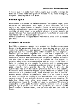 107
Capítulo Seis: Técnicas Avançadas
A menos que você saiba fazer melhor, sugiro que exercite a energia de
todos os chakras. Pode fazer girar um de cada vez ou todos de seguida,
dirigindo a energia para as suas mãos.
Pedindo ajuda
Para aqueles que gostam de trabalhar com seu Eu Superior, anjos, guias
espirituais ou professores, pedir ajuda a essas entidades, só pode
melhorar as coisas durante as sessões. Seguir os sentimentos da sua
própria espiritualidade e aumentar a expectativa positiva da ajuda que é
recebida, só pode elevar a sua própria vibração, e tornar também as
coisas melhores. Para fazer este trabalho ainda mais eficaz, procure sentir
nas mãos a vibração de quem pediu ajuda.
Permita-se sentir as sensações tácteis nas mãos e então sentir a gratidão
pela ajuda.
Aumentar a expectativa
Em 1980, eu costumava passar horas sentado com Bob Rasmusson, para
tentar entender porque que é que ele era capaz de fazer correr a energia
muito mais poderosa, do que qualquer outra pessoa. Fazia-lhe todas as
perguntas que me ocorriam, para tentar descobrir os seus segredos.
Acredito que um desses segredos tinha a ver com a expectativa. Eu
escolhi propositadamente colocar esta técnica, neste capítulo, porque
tenho visto pessoas abusarem dela para seu próprio prejuízo. Mantendo
um alto nível de expectativa sobre o resultado de uma sessão vai
aumentar claramente a sua ressonância e pode ser um poderoso factor de
êxito no resultado de uma sessão. No entanto, pedir às pessoas para
manter um alto nível de expectativa, antes de estarem prontos a fazê-lo,
pode colocá-los numa posição de auto dúvida. A propósito de
autodúvidas: não é um dos estados preferidos para fazer este trabalho.
Mesmo que ainda não tenha chegado àquele estado em que sabe o quão
maravilhoso é o Quantum-Touch, pode acreditar que tudo é possível.
Embora a crença preceda a expectativas, pode optar por manter a crença
de que a cura pode ser possível, e que o corpo sabe como curar-se a si
mesmo ou seja há uma perfeição da qual o corpo se pode aproximar. Se
tudo isso falhar, pode iniciar uma sessão com uma expectativa
completamente neutra de: "eu não sei o que vai acontecer." Mesmo uma
expectativa neutra pode funcionar maravilhosamente bem. O ponto
principal aqui é elevar o seu nível de expectativa, tão elevada quanto
possa aumentá-lo honestamente, sem se deixar cair para um esado de
dúvida.
 