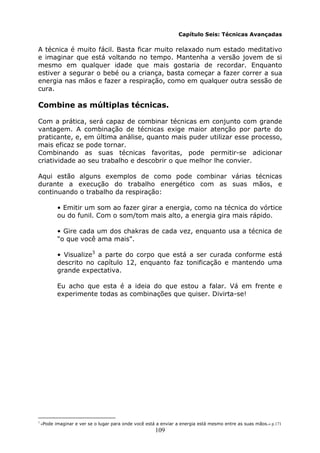 109
Capítulo Seis: Técnicas Avançadas
A técnica é muito fácil. Basta ficar muito relaxado num estado meditativo
e imaginar que está voltando no tempo. Mantenha a versão jovem de si
mesmo em qualquer idade que mais gostaria de recordar. Enquanto
estiver a segurar o bebé ou a criança, basta começar a fazer correr a sua
energia nas mãos e fazer a respiração, como em qualquer outra sessão de
cura.
Combine as múltiplas técnicas.
Com a prática, será capaz de combinar técnicas em conjunto com grande
vantagem. A combinação de técnicas exige maior atenção por parte do
praticante, e, em última análise, quanto mais puder utilizar esse processo,
mais eficaz se pode tornar.
Combinando as suas técnicas favoritas, pode permitir-se adicionar
criatividade ao seu trabalho e descobrir o que melhor lhe convier.
Aqui estão alguns exemplos de como pode combinar várias técnicas
durante a execução do trabalho energético com as suas mãos, e
continuando o trabalho da respiração:
• Emitir um som ao fazer girar a energia, como na técnica do vórtice
ou do funil. Com o som/tom mais alto, a energia gira mais rápido.
• Gire cada um dos chakras de cada vez, enquanto usa a técnica de
"o que você ama mais".
• Visualize3
a parte do corpo que está a ser curada conforme está
descrito no capítulo 12, enquanto faz tonificação e mantendo uma
grande expectativa.
Eu acho que esta é a ideia do que estou a falar. Vá em frente e
experimente todas as combinações que quiser. Divirta-se!
3
«Pode imaginar e ver se o lugar para onde você está a enviar a energia está mesmo entre as suas mãos.» p.171
 