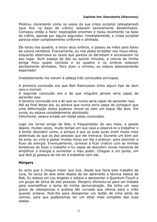 11
Capítulo Um: Descoberta (Discovery)
Mostrou claramente como os ossos da sua crista occipital (atexplained)
(que fica na base do crânio) estavam severamente desalinhados.
Começou então a fazer respirações enormes e tocou levemente na base
do crânio, apenas por alguns segundos. Imediatamente, a crista occipital
parecia estar completamente uniforme e alinhada.
Ele tocou nos quadris, e tocou seus ombros, e passou as mãos para baixo
da coluna vertebral. Francamente, eu mal podia acreditar nos meus olhos,
enquanto observava os ossos que parecia se derretiam e encaixavam no
seu lugar. Num espaço de dez ou quinze minutos, a coluna da minha
amiga ficou quase correcta e os quadris e os ombros estavam
devidamente alinhados. Para dizer o mínimo, eu estava absolutamente
espantado!
Imediatamente me vieram à cabeça três conclusões principais.
A primeira conclusão era que Bob Rasmusson tinha algum tipo de dom
raro e incrível.
A segunda conclusão era a de que ninguém jamais seria capaz de
aprender isso.
A terceira conclusão era a de que eu nunca seria capaz de aprender isso.
Até ao final desse dia, eu achava que nunca seria capaz de conseguir que
uma deformação óssea pudesse mover-se com um toque tão leve. Em
suma, eu estava completamente atordoado.
Felizmente, estava errado em todas estas conclusões.
Logo me tornei amigo de Bob, e frequentador do seu meio, e passei
depois, muitas vezes, muito tempo em sua casa a observá-lo a trabalhar e
a tentar descobrir como, e porque é que as suas curas eram muito mais
poderosas do que as das pessoas que ele treinava. Durante um bom par
de anos, eu viria a gastar muitas horas por dia a praticar, para exercitar o
fluxo de energia. Eventualmente, comecei a ficar criativo com as minhas
tentativas de fazer o trabalho e fui capaz de descobrir novas maneiras de
amplificar a energia e aumentar o meu poder. Cheguei a um ponto, em
que Bob já gostava de me ter a trabalhar com ele.
Margery
Eu acho que o choque maior que tive, desde que fazia este trabalho de
cura, foi cerca de dois anos depois de ter aprendido a técnica básica de
Bob. Eu estava em Los Angeles e estava a apresentar o Quantum-Touch a
um grupo de cerca de oito pessoas. Margery ofereceu-se para ser tratada
para exemplificar o tema da minha demonstração. Ela tinha um caso
grave de osteoporose e andava tão curvada que olhava para o chão
quando andava. Pedi-lhe para desapertar um botão de cima atrás da
camisa, para que pudéssemos ter um olhar mais completo das suas
costas.
 
