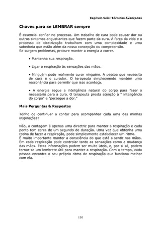 110
Capítulo Seis: Técnicas Avançadas
Chaves para se LEMBRAR sempre
É essencial confiar no processo. Um trabalho de cura pode causar dor ou
outros sintomas angustiantes que fazem parte da cura. A força da vida e o
processo de cicatrização trabalham com uma complexidade e uma
sabedoria que estão além da nossa concepção ou compreensão.
Se surgem problemas, procure manter a energia a correr.
• Mantenha sua respiração.
• Ligar a respiração às sensações das mãos.
• Ninguém pode realmente curar ninguém. A pessoa que necessita
de cura é o curador. O terapeuta simplesmente mantém uma
ressonância para permitir que isso aconteça.
• A energia segue a inteligência natural do corpo para fazer o
necessário para a cura. O terapeuta presta atenção à " inteligência
do corpo" e "persegue a dor."
Mais Perguntas & Respostas
Tenho de continuar a contar para acompanhar cada uma das minhas
inspirações?
Não, a contagem é apenas uma directriz para manter a respiração e cada
ponto tem cerca de um segundo de duração. Uma vez que obtenha uma
rotina de fazer a respiração, pode simplesmente estabelecer um ritmo.
É muito importante manter a consciência do que está a sentir nas mãos.
Em cada respiração pode controlar tanto as sensações como a mudança
das mãos. Estas informações podem ser muito úteis, e, por si só, podem
tornar-se um lembrete útil para manter a respiração. Com o tempo, cada
pessoa encontra o seu próprio ritmo de respiração que funciona melhor
com ela.
 