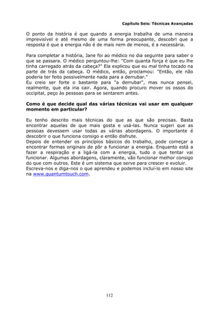 112
Capítulo Seis: Técnicas Avançadas
O ponto da história é que quando a energia trabalha de uma maneira
imprevisível e até mesmo de uma forma preocupante, descobri que a
resposta é que a energia não é de mais nem de menos, é a necessária.
Para completar a história, Jane foi ao médico no dia seguinte para saber o
que se passara. O médico perguntou-lhe: "Com quanta força é que eu lhe
tinha carregado atrás da cabeça?" Ela explicou que eu mal tinha tocado na
parte de trás da cabeça. O médico, então, proclamou: "Então, ele não
poderia ter feito possivelmente nada para a derrubar."
Eu creio ser forte o bastante para "a derrubar", mas nunca pensei,
realmente, que ela iria cair. Agora, quando procuro mover os ossos do
occipital, peço às pessoas para se sentarem antes.
Como é que decide qual das várias técnicas vai usar em qualquer
momento em particular?
Eu tenho descrito mais técnicas do que as que são precisas. Basta
encontrar aquelas de que mais gosta e usá-las. Nunca sugeri que as
pessoas devessem usar todas as várias abordagens. O importante é
descobrir o que funciona consigo e então disfrute.
Depois de entender os princípios básicos do trabalho, pode começar a
encontrar formas originais de pôr a funcionar a energia. Enquanto está a
fazer a respiração e a ligá-la com a energia, tudo o que tentar vai
funcionar. Algumas abordagens, claramente, vão funcionar melhor consigo
do que com outros. Este é um sistema que serve para crescer e evoluir.
Escreva-nos e diga-nos o que aprendeu e podemos incluí-lo em nosso site
na www.quantumtouch.com.
 