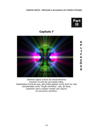 114
Capítulo sétimo - Alterando a sua postura em relação à Energia
Capítulo 7
A
P
L
I
C
A
Ç
Õ
E
S
Nos limites
Estamos agora à beira de extraordinários
avanços na arte da cura pelas mãos.
Habilidades humanas que, até então podiam muito bem ter sido
consideradas como "ficção científica", são, de facto,
bastante reais e podem resistir aos rigores
do escrutínio científico.
 