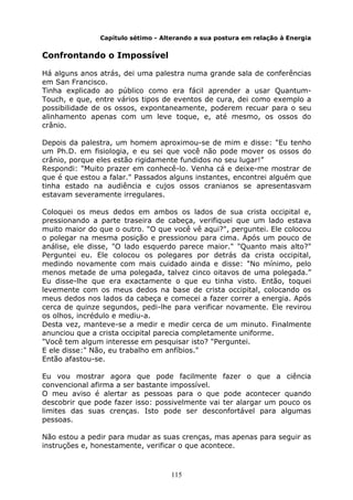 115
Capítulo sétimo - Alterando a sua postura em relação à Energia
Confrontando o Impossível
Há alguns anos atrás, dei uma palestra numa grande sala de conferências
em San Francisco.
Tinha explicado ao público como era fácil aprender a usar Quantum-
Touch, e que, entre vários tipos de eventos de cura, dei como exemplo a
possibilidade de os ossos, expontaneamente, poderem recuar para o seu
alinhamento apenas com um leve toque, e, até mesmo, os ossos do
crânio.
Depois da palestra, um homem aproximou-se de mim e disse: "Eu tenho
um Ph.D. em fisiologia, e eu sei que você não pode mover os ossos do
crânio, porque eles estão rigidamente fundidos no seu lugar!”
Respondi: "Muito prazer em conhecê-lo. Venha cá e deixe-me mostrar de
que é que estou a falar." Passados alguns instantes, encontrei alguém que
tinha estado na audiência e cujos ossos cranianos se apresentasvam
estavam severamente irregulares.
Coloquei os meus dedos em ambos os lados de sua crista occipital e,
pressionando a parte traseira de cabeça, verifiquei que um lado estava
muito maior do que o outro. "O que você vê aqui?", perguntei. Ele colocou
o polegar na mesma posição e pressionou para cima. Após um pouco de
análise, ele disse, "O lado esquerdo parece maior." "Quanto mais alto?"
Perguntei eu. Ele colocou os polegares por detrás da crista occipital,
medindo novamente com mais cuidado ainda e disse: "No mínimo, pelo
menos metade de uma polegada, talvez cinco oitavos de uma polegada.”
Eu disse-lhe que era exactamente o que eu tinha visto. Então, toquei
levemente com os meus dedos na base de crista occipital, colocando os
meus dedos nos lados da cabeça e comecei a fazer correr a energia. Após
cerca de quinze segundos, pedi-lhe para verificar novamente. Ele revirou
os olhos, incrédulo e mediu-a.
Desta vez, manteve-se a medir e medir cerca de um minuto. Finalmente
anunciou que a crista occipital parecia completamente uniforme.
"Você tem algum interesse em pesquisar isto? "Perguntei.
E ele disse:" Não, eu trabalho em anfíbios."
Então afastou-se.
Eu vou mostrar agora que pode facilmente fazer o que a ciência
convencional afirma a ser bastante impossível.
O meu aviso é alertar as pessoas para o que pode acontecer quando
descobrir que pode fazer isso: possivelmente vai ter alargar um pouco os
limites das suas crenças. Isto pode ser desconfortável para algumas
pessoas.
Não estou a pedir para mudar as suas crenças, mas apenas para seguir as
instruções e, honestamente, verificar o que acontece.
 