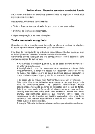 116
Capítulo sétimo - Alterando a sua postura em relação à Energia
Se já tiver praticado os exercícios paresentados no capítulo 3, você está
pronto para prosseguir.
Neste ponto, você deve ser capaz de:
• Sintir o fluxo de energia através de seu corpo e nas suas mãos.
• Dominar as técnicas de respiração.
• Ligar a respiração e as suas sensações.
Tenha em mente o seguinte.
Quando exercita a energia com a intenção de alterar a postura de alguém,
existem algumas coisas importantes para ter em conta:
Este tipo de manipulação da estrutura esquelética é tão harmoniosa, que
os ossos parecem "derreter" e voltar ao seu alinhamento.
Raramente ouvirá qualquer clic ou esmagamento, como acontece com
muitas manobras de quiropraxia.
• Não precisa de decidir quando ou se os ossos devem mover-se –
os valores são do corpo.
A inteligência do corpo da pessoa decide o que deve acontecer. Mais
frequentemente, o corpo da pessoa vai "escolher" colocar os ossos
no lugar. Por razões sobre as quais podemos apenas especular, o
corpo realmente parece que gosta de ter sua estrutura alinhada.
• Os ossos vão-se mover mais facilmente, se usar um leve toque.
Não tente directa ou indirectamente empurrar ou usar força, pois
isso é contraproducente. As pessoas tornaram-se muito
condicionadas tentando dominar as situações com o uso da força.
Este é um caso onde a força não só não é chamada, mas ineficaz.
Certifique-se de suas mãos estão bem relaxadas. Muitos dos meus
alunos, especialmente pessoas que fizeram vários tipos de
massagens ou de trabalho em tecidos profundos, têm uma forte
tendência em manter rigidamente a tensão nas mãos. Deixe as
mãos suaves e descontraídas.
A energia flúi mais facilmente através delas, quando não está tenso.
 