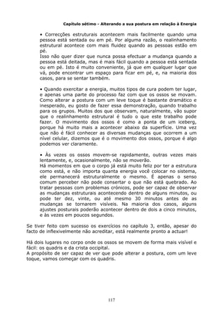 117
Capítulo sétimo - Alterando a sua postura em relação à Energia
• Correcções estruturais acontecem mais facilmente quando uma
pessoa está sentada ou em pé. Por alguma razão, o realinhamento
estrutural acontece com mais fluidez quando as pessoas estão em
pé.
Isso não quer dizer que nunca possa efectuar a mudança quando a
pessoa está deitada, mas é mais fácil quando a pessoa está sentada
ou em pé. Isto é muito conveniente, já que em qualquer lugar que
vá, pode encontrar um espaço para ficar em pé, e, na maioria dos
casos, para se sentar também.
• Quando exercitar a energia, muitos tipos de cura podem ter lugar,
e apenas uma parte do processo faz com que os ossos se movam.
Como alterar a postura com um leve toque é bastante dramático e
inesperado, eu gosto de fazer essa demonstração, quando trabalho
para os grupos. Muitos dos que observam, naturalmente, vão supor
que o realinhamento estrutural é tudo o que este trabalho pode
fazer. O movimento dos ossos é como a ponta de um iceberg,
porque há muito mais a acontecer abaixo da superfície. Uma vez
que não é fácil conhecer as diversas mudanças que ocorrem a um
nível celular, dizemos que é o movimento dos ossos, porque é algo
podemos ver claramente.
• Às vezes os ossos movem-se rapidamente, outras vezes mais
lentamente, e, ocasionalmente, não se moverão.
Há momentos em que o corpo já está muito feliz por ter a estrutura
como está, e não importa quanta energia você colocar no sistema,
ele permanecerá estruturalmente o mesmo. É apenas o senso
comum perceber não pode consertar o que não está quebrado. Ao
tratar pessoas com problemas crónicos, pode ser capaz de observar
as mudanças estruturais acontecendo dentro de alguns minutos, ou
pode ter dez, vinte, ou até mesmo 30 minutos antes de as
mudanças se tornarem visíveis. Na maioria dos casos, alguns
ajustes posturais poderão acontecer dentro de dois a cinco minutos,
e às vezes em poucos segundos.
Se tiver feito com sucesso os exercícios no capítulo 3, então, apesar do
facto de inflexivelmente não acreditar, está realmente pronto a actuar!
Há dois lugares no corpo onde os ossos se movem de forma mais visível e
fácil: os quadris e da crista occipital.
A propósito de ser capaz de ver que pode alterar a postura, com um leve
toque, vamos começar com os quadris.
 