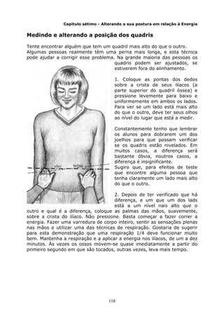 118
Capítulo sétimo - Alterando a sua postura em relação à Energia
Medindo e alterando a posição dos quadris
Tente encontrar alguém que tem um quadril mais alto do que o outro.
Algumas pessoas realmente têm uma perna mais longa, e esta técnica
pode ajudar a corrigir esse problema. Na grande maioria das pessoas os
quadris podem ser ajustados, se
estiverem fora do alinhamento.
1. Coloque as pontas dos dedos
sobre a crista de seus ilíacos (a
parte superior do quadril óssea) e
pressione levemente para baixo e
uniformemente em ambos os lados.
Para ver se um lado está mais alto
do que o outro, deve ter seus olhos
ao nível do lugar que está a medir.
Constantemente tenho que lembrar
os alunos para dobrarem um dos
joelhos para que possam verificar
se os quadris estão nivelados. Em
muitos casos, a diferença será
bastante óbvia, noutros casos, a
diferença é insignificante.
Sugiro que, para efeitos de teste
que encontre alguma pessoa que
tenha claramente um lado mais alto
do que o outro.
2. Depois de ter verificado que há
diferença, e um que um dos lads
está a um nível nais alto que o
outro e qual é a diferença, coloque as palmas das mãos, suavemente,
sobre a crista do ilíaco. Não pressione. Basta começar a fazer correr a
energia. Fazer uma varredura de corpo inteiro, sentir as sensações plenas
nas mãos e utilizar uma das técnicas de respiração. Gostaria de sugerir
para esta demonstração que uma respiração 1/4 deve funcionar muito
bem. Mantenha a respiração e a aplicar a energia nos ilíacos, de um a dez
minutos. Às vezes os ossos movem-se quase imediatamente a partir do
primeiro segundo em que são tocados, outras vezes, leva mais tempo.
 