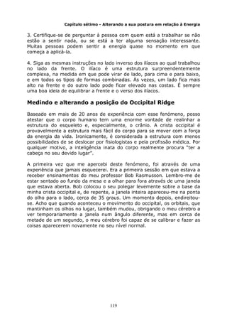 119
Capítulo sétimo - Alterando a sua postura em relação à Energia
3. Certifique-se de perguntar à pessoa com quem está a trabalhar se não
estão a sentir nada, ou se está a ter alguma sensação interessante.
Muitas pessoas podem sentir a energia quase no momento em que
começa a aplicá-la.
4. Siga as mesmas instruções no lado inverso dos ilíacos ao qual trabalhou
no lado da frente. O ilíaco é uma estrutura surpreendentemente
complexa, na medida em que pode virar de lado, para cima e para baixo,
e em todos os tipos de formas combinadas. Às vezes, um lado fica mais
alto na frente e do outro lado pode ficar elevado nas costas. É sempre
uma boa ideia de equilibrar a frente e o verso dos ilíacos.
Medindo e alterando a posição do Occipital Ridge
Baseado em mais de 20 anos de experiência com esse fenómeno, posso
atestar que o corpo humano tem uma enorme vontade de realinhar a
estrutura do esqueleto e, especialmente, o crânio. A crista occipital é
provavelmente a estrutura mais fácil do corpo para se mover com a força
da energia da vida. Ironicamente, é considerada a estrutura com menos
possibilidades de se deslocar por fisiologistas e pela profissão médica. Por
qualquer motivo, a inteligência inata do corpo realmente procura “ter a
cabeça no seu devido lugar”.
A primeira vez que me apercebi deste fenómeno, foi através de uma
experiência que jamais esquecerei. Era a primeira sessão em que estava a
receber ensinamentos do meu professor Bob Rasmusson. Lembro-me de
estar sentado ao fundo da mesa e a olhar para fora através de uma janela
que estava aberta. Bob colocou o seu polegar levemente sobre a base da
minha crista occipital e, de repente, a janela inteira apareceu-me na ponta
do olho para o lado, cerca de 35 graus. Um momento depois, endireitou-
se. Acho que quando aconteceu o movimento do occipital, os orbitais, que
mantinham os olhos no lugar, também mudou, obrigando o meu cérebro a
ver temporariamente a janela num ângulo diferente, mas em cerca de
metade de um segundo, o meu cérebro foi capaz de se calibrar e fazer as
coisas aparecerem novamente no seu nível normal.
 