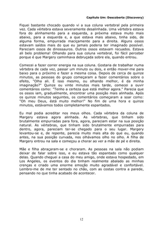 12
Capítulo Um: Descoberta (Discovery)
Fiquei bastante chocado quando vi a sua coluna vertebral pela primeira
vez. Cada vértebra estava severamente desalinhada. Uma vértebra estava
fora do alinhamento para a esquerda, a próxima estava muito mais
abaixo, para a esquerda e, a que estava mais abaixo, tinha sido, de
alguma forma, empurrada maciçamente para a direita. Alguns ossos
estavam saídos mais do que eu jamais poderia ter imaginado possível.
Pareciam ossos de dinossauros. Outros ossos estavam recuados. Estava
ali belo problema! Olhando para sua coluna vertebral, foi fácil perceber
porque é que Margery caminhava debruçada sobre ela, quando entrou.
Comecei a fazer correr energia na sua coluna. Gostaria de trabalhar numa
vértebra de cada vez, passar um minuto ou dois, e então mover-me para
baixo para o próximo e fazer a mesma coisa. Depois de cerca de quinze
minutos, as pessoas do grupo começaram a fazer comentários sobre o
efeito, "Olha ali. É isso mesmo, ou olhando melhor, é da minha
imaginação?" Quinze ou vinte minutos mais tarde, comecei a ouvir
comentários como: "Tenho a certeza que está melhor agora." Parecia que
os ossos iam, gradualmente, encontrar uma posição mais alinhada. Após
os quinze minutos seguintes, os comentários começaram a soar como:
"Oh meu Deus, éstá muito melhor!" No fim de uma hora e quinze
minutos, estávamos todos completamente espantados.
Eu mal podia acreditar nos meus olhos. Cada vértebra da coluna de
Margery estava agora alinhada. As vértebras, que tinham sido
brutalmente empurradas para fora, agora, pareciam estar na sua posição
natural. As vértebras, que tinham sido brutalmente empurradas para
dentro, agora, pareciam ter-se chegado para o seu lugar. Margery
levantou-se e, de repente, parecia muito mais alta do que eu, quando
antes, na sua posição curvada, nos olhávamos olho no olho. A filha de
Margery entrou na sala e começou a chorar ao ver a mãe de pé e direita.
Mãe e filha abraçaram-se e choraram. As pessoas na sala não podiam
deixar de falar sobre isso, e eu estava tão espantado como qualquer
delas. Quando cheguei a casa do meu amigo, onde estava hospedado, em
Los Angeles, os eventos do dia tinham realmente abalado as minhas
crenças e criado uma enorme emoção muito agradável e confortável.
Lembro-me de me ter sentado no chão, com as costas contra a parede,
pensando no que tinha acabado de acontecer.
 
