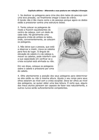 123
Capítulo sétimo - Alterando a sua postura em relação à Energia
1. Se deslizar os polegares para cima dos dois lados do pescoço com
uma leve pressão, vai finalmente chegar à base do crânio.
O tecido não é tão macio como o do pescoço porque agora os dedos
estão a pressionar contra uma estrutura óssea.
2. Tente colocar os polegares de
modo a ficarem equidistantes do
centro da cabeça, com um dedo de
cada lado. Há geralmente uma
pequena crista de ambos os lados,
onde, convenientemente, se colocam
os polegares.
3. Não deixe que a pessoa, que está
a observar e medir, mova os cabelos
para fora do lugar. O ângulo de
elevação do cabelo é o da cabeça e,
mover os cabelos, pode interferir com
a sua capacidade em verificar se a
crista occipital está alinhada ou não.
Em vez disso, coloque os polegares
sobre o cabelo e pressione por cima
do cabelo.
4. Olhe atentamente a posição dos seus polegares para determinar
se eles estão ou não à mesma altura. Ajuste o seu corpo para seus
olhos estarem ao nível com a crista occipital. Deve ter olhos ao nível
dos polegares, se quiser obter uma boa leitura. É certo que, alguns
dos meus alunos parecem ser capazes de fazer isso naturalmente, e
outros nunca serão suficientemente competentes.
 