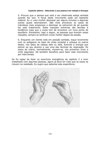 124
Capítulo sétimo - Alterando a sua postura em relação à Energia
5. Procure que a pessoa que está a ser observada esteja sentada
quando faz isso. A força deste movimento pode ser bastante
notável. Eu vi uma mulher desmaiar por alguns minutos e algumas
outras quase desmaiaram. São mais prováveis os casos de
indivíduos mais propensos a desmaiar se estiverem de pé quando
faz este tratamento. Estas reacções extremas são devidas à
tendência inata que o corpo tem de encontrar um novo ponto de
equilíbrio. Entretanto, logo a seguir, as pessoas que tiveram essas
reacções, sempre se sentiram muito melhor depois da sessão.
6. Enquanto um cliente está em posição sentada, toque levemente
com os polegares na base da crista occipital e coloque os outros
dedos, nos lados da cabeça dele ou dela. Exercite a energia que
estiver ao seu alcance e use uma das técnicas de respiração. Os
ossos do crânio, normalmente, movem-se, nos primeiros cinco a
vinte segundos. Há também benefício para fazer este movimento
por mais tempo.
Se foi capaz de fazer os exercícios energéticos do capítulo 3 e tiver
trabalhado com algumas pessoas, agora já deve ter visto que os ossos se
movem na realidade. Eu sugiro que saboreie esta experiência.
 