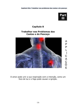 126
Capítulo Oito: Trabalhar nos problemas das costas e do pescoço
Capítulo 8
Trabalhar nos Problemas das
Costas e do Pescoço
A
P
P
L
I
C
A
Ç
Õ
E
O amor pode unir a sua respiração com a intenção, como um
foco de luz e o fogo pode causar a ignição.
 