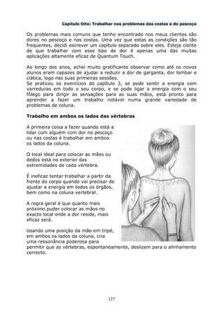 127
Capítulo Oito: Trabalhar nos problemas das costas e do pescoço
Os problemas mais comuns que tenho encontrado nos meus clientes são
dores no pescoço e nas costas. Uma vez que estas as condições são tão
frequentes, decidi escrever um capítulo separado sobre eles. Esteja ciente
de que trabalhar com esse tipo de dor é apenas uma das muitas
aplicações altamente eficaz de Quantum Touch.
Ao longo dos anos, achei muito gratificante observar como até os novos
alunos eram capazes de ajudar a reduzir a dor de garganta, dor lombar e
ciática, logo nas suas primeiras sessões.
Se praticou os exercícios do capítulo 3, se pode sentir a energia com
varreduras em todo o seu corpo, e se pode ligar a energia com o seu
fôlego para dirigir as sensações para as suas mãos, está pronto para
aprender a fazer um trabalho notável numa grande variedade de
problemas de coluna.
Trabalho em ambos os lados das vértebras
A primeira coisa a fazer quando está a
lidar com alguém com dor no pescoço
ou nas costas é trabalhar em ambos
os lados da coluna.
O local ideal para colocar as mãos ou
dedos está no exterior das
extremidades de cada vértebra.
É ineficaz tentar trabalhar a partir da
frente do corpo quando vai precisar de
ajustar a energia em todos os órgãos,
bem como na coluna vertebral.
A regra geral é que quanto mais
próximo puder colocar as mãos no
exacto local onde a dor reside, mais
eficaz será.
Usando uma posição da mão em tripé,
em ambos os lados da coluna, cria
uma ressonância poderosa para
permitir que as vértebras, espontaneamente, deslizem para o alinhamento
correcto.
 