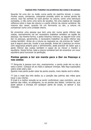 129
Capítulo Oito: Trabalhar nos problemas das costas e do pescoço
Quando há uma dor ou lesão numa parte da espinha dorsal, o corpo,
muitas vezes, compensa, colocando pressão sobre as outras partes da
coluna. Isso faz sentido se você pensar na coluna, como uma estrutura
completa, e não como uma série de secções. Há uma espécie de reacção
reflexiva entre o topo da coluna e a parte inferior da coluna vertebral. Na
maioria dos casos, quando há um ferimento ou dor, a coluna irá
compensar como uma unidade inteira.
Se encontrar uma pessoa que tem uma dor numa parte inferior das
costas, normalmente vai ser necessário trabalhar também na região do
pescoço. Da mesma forma, e pelos mesmos motivos, se alguém tiver uma
dor no pescoço, geralmente, é necessário trabalhar na parte inferior das
costas também. Antes de a coluna se reajustar-se, ela precisa de "saber"
que é seguro para ela, mudar a sua posição. Antes de o pescoço se mover
com segurança própria para o alinhamento, pode precisar de saber que a
parte inferior das costas também é capaz de se mover e manter o
equilíbrio. Desta forma, toda a coluna vertebral tem de encontrar um novo
equilíbrio para funcionar na perfeição.
Pontos gerais a ter em mente para a Dor no Pescoço e
nas costas
?? Pergunte à pessoa com dor, exactamente, o ponto onde ele ou ela a
está a sentir. Coloque ali as mãos e apliquer energia. Não faça suposições
sobre onde está a dor.
Quanto mais perto puder estar do ponto exacto, mais rápido será o efeito.
?? Use o tripé dos três dedos ou a posição das palmas das mãos para
tocar o seu cliente.
O tripé é a melhor solução se se sentir confortável, caso contrário, use as
palmas das mãos, os polegares, ou as pontas dos dedos. Lembre-se, que
pode aplicar a energia em qualquer parte do corpo, se aplicar a sua
intenção.
 