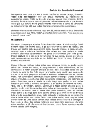 13
Capítulo Um: Descoberta (Discovery)
De repente, ouvi uma voz alta e muito credível na minha cabeça, dizendo:
"isso não aconteceu!" Por um breve momento eu realmente ia
acreditando nisso. Então eu tive de protestar contra mim mesmo, dentro
de mim, lembrando-me que as pessoas tinham comentado e que tinham
visto que sua coluna tinha gradualmente melhorado e como as vértebras
se tinham movido até que todas ficaram perfeitamente realinhadas.
Lembrei-me então de como ela ficou em pé, muito direita e alta, chorando
agradecida com sua filha. "Não", protestei dentro de mim, "isso aconteceu
mesmo! Isso é real."
O coelhinho
Um outro choque que apanhei foi muito mais suave. A minha amiga Carol
tinham ficado em minha casa, e já que estávamos perto da Páscoa, ela
trouxe um coelho bebé para minha casa. Quando cheguei a casa, um dia,
descobri que a criatura bonitinha não estava em sua casinha e havia
deixado pequenos aglomerados de pêlos acastanhados por toda parte.
Decidi capturá-lo e colocá-lo novamente na sua caixa. Depois de um ou
dois minutos de perseguição ao Mr. Rabbit, em torno da casa, finalmente
tinha-o encurralado.
Como tinha as minhas mãos sobre seu pequeno corpo, eu podia sentir
como ele tremia de medo, e perguntei-me o que aconteceria, se eu
começasse a fazer circular energia dentro dele. Passados cerca de um
minuto ou dois de ter feito correr a energia, pude sentir que parava de
tremer e os seus pequenos músculos estavam relaxando sob as minhas
mãos. Por curiosidade, continuei a fazer correr a energia. Depois de mais
alguns minutos, o coelho fez algo totalmente inesperado: ele estendia as
patas dianteiras para a frente o mais longe que podia, e sua patas
traseiras para trás o máximo que podia, e ali estava totalmente relaxado.
"Eia, isto é divertido", pensei. Continuei a fazer correr energia para o
coelho, e, de repente, o coelho rolou sobre as suas costas, com as patas
dianteiras esticadas para a frente das patas traseiras, com as minhas
mãos sobre a barriga dele. Este coelho olhava para mim como se tivesse
tido um dia agradável de praia, todo esticado e bebendo na luz solar. Eu
nunca tinha visto um coelho fazer uma coisa assim, nem sequer tinha
ouvido falar de uma coisa semelhante. Nessa altura estava a começar a
ficar com a ideia das coisas notáveis que poderiam acontecer durante
estas sessões, e já não estava tão chocado, como fiquei durante aquela
minha sessão com Margery.
 