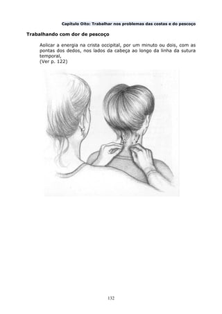 132
Capítulo Oito: Trabalhar nos problemas das costas e do pescoço
Trabalhando com dor de pescoço
Aolicar a energia na crista occipital, por um minuto ou dois, com as
pontas dos dedos, nos lados da cabeça ao longo da linha da sutura
temporal,
(Ver p. 122)
 