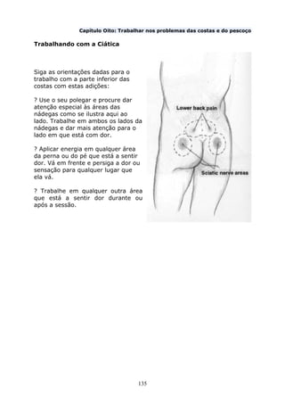 135
Capítulo Oito: Trabalhar nos problemas das costas e do pescoço
Trabalhando com a Ciática
Siga as orientações dadas para o
trabalho com a parte inferior das
costas com estas adições:
? Use o seu polegar e procure dar
atenção especial às áreas das
nádegas como se ilustra aqui ao
lado. Trabalhe em ambos os lados da
nádegas e dar mais atenção para o
lado em que está com dor.
? Aplicar energia em qualquer área
da perna ou do pé que está a sentir
dor. Vá em frente e persiga a dor ou
sensação para qualquer lugar que
ela vá.
? Trabalhe em qualquer outra área
que está a sentir dor durante ou
após a sessão.
 