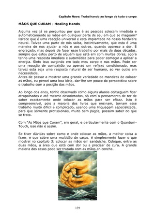 139
Capítulo Nove: Trabalhando ao longo de todo o corpo
MÃOS QUE CURAM - Healing Hands
Alguma vez já se perguntou por que é as pessoas colocam imediata e
automaticamente as mãos em qualquer parte de seu em que se magoam?
Parece que é uma reacção universal e está implantada no nosso hardware
neural. Talvez uma parte de nós saiba, instintivamente, que esta é uma
maneira de nos ajudar a nós e aos outros, quando aparece a dor. É
engraçado, mas depois de fazer esse trabalho por mais de duas décadas,
sempre que estou perto de alguém que está em com muitas dores, agora
tenho uma resposta imediata e automática para poder começar a aplicar a
energia. Sinto isso surgindo em todo meu corpo e nas mãos. Pode ser
uma reacção de compaixão ou apenas um reflexo condicionado, mas
talvez esta seja uma resposta natural do ser humano, ao ver outro em
necessidade.
Antes de passar a mostrar uma grande variedade de maneiras de colocar
as mãos, eu pensei uma boa ideia, dar-lhe um pouco da perspectiva sobre
o trabalho com a posição das mãos.
Ao longo dos anos, tenho observado como alguns alunos conseguem ficar
atrapalhados e até mesmo desorintados, só com o pensamento de ter de
saber exactamente onde colocar as mãos para ser eficaz. Isto é
compreensível, pois a maioria dos livros que ensinam, tornam esse
trabalho muito difícil e complicado, usando uma linguagem especializada,
para que somente profissionais, muito bem pagos, possam saber do que
se trata.
Com “As Mãos que Curam”, em geral, e particularmente com o Quantum-
Touch, isso não é assim.
Se tiver dúvidas sobre como e onde colocar as mãos, a melhor coisa a
fazer, e que cobre uma multidão de casos, é simplesmente fazer o que
mostrei no capítulo 3: colocar as mãos em sanduíche. Coloque, entre as
duas mãos, a área que está com dor ou a precisar de cura. A grande
maioria dos casos pode ser tratada com as mãos en concha.
 