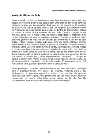 14
Capítulo Um: Descoberta (Discovery)
Vesícula Biliar de Bob
Certa manhã, recebi um telefonema que Bob Rasmusson tinha tido um
ataque da vesícula biliar e que estava com uma grande dor e não conhecia
nenhum curador em Los Angeles. Será que eu me importava de conduzir
de Santa Cruz (cerca de sete horas), até Los Angeles, para trabalhar com
ele? Cancelei os meus planos para o dia, e, dentro de 20 minutos, estava
no carro, a minha única maneira de ver Bob. Quando cheguei a Los
Angeles, segui até o motel onde ele estava hospedado e encontrei-o na
cama. Disseram-me que os médicos queriam remover a vesícula biliar.
Bob não gostava da ideia de ser cortado por estranhos e ter um de seus
órgãos vitais retirado. Então, subi para cima da cama, coloquei minhas
mãos sobre a sua vesícula biliar, e passei a trabalhar fazendo aplicar a
energia. Como você irá aprender mais tarde, este trabalho é muito focado
e requer uma boa dose de esforço e trabalho de respiração, por parte do
praticante. Após cerca de uma hora e meia, Bob já não estava com dores.
Tinha suado muito na última parte da sessão. Então, saiu da cama, tomou
um banho, e quando saiu, disse simplesmente: "obrigado"... ...e que se
estava a sentir bem. Voltei a Santa Cruz, ainda naquela mesma noite. Eu
só me apercebi do resultado completo da sessão, 13 anos mais tarde. Bob
nunca mais teve qualquer problema com a vesícula biliar.
Estes primeiros "choques" serviram-me muito bem na minha evolução
com o Quantum-Touch. Ver ossos, de repente, voltando para o seu
alinhamento, é algo que aprendi a aceitar como normal. Os grandes
choques, que tenho agora, vêm geralmente por ver meus alunos fazerem
coisas que eu nunca tinha feito antes. Agora eu já não fico tão
surpreendido, mas emocionado pela gratidão e admiração.
 