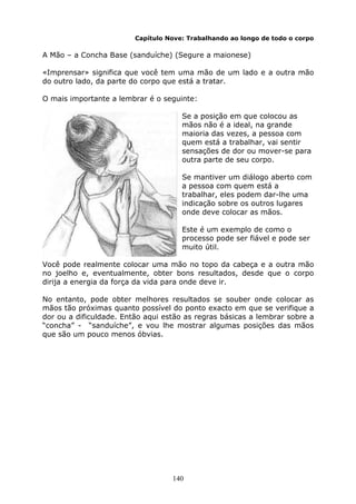 140
Capítulo Nove: Trabalhando ao longo de todo o corpo
A Mão – a Concha Base (sanduíche) (Segure a maionese)
«Imprensar» significa que você tem uma mão de um lado e a outra mão
do outro lado, da parte do corpo que está a tratar.
O mais importante a lembrar é o seguinte:
Se a posição em que colocou as
mãos não é a ideal, na grande
maioria das vezes, a pessoa com
quem está a trabalhar, vai sentir
sensações de dor ou mover-se para
outra parte de seu corpo.
Se mantiver um diálogo aberto com
a pessoa com quem está a
trabalhar, eles podem dar-lhe uma
indicação sobre os outros lugares
onde deve colocar as mãos.
Este é um exemplo de como o
processo pode ser fiável e pode ser
muito útil.
Você pode realmente colocar uma mão no topo da cabeça e a outra mão
no joelho e, eventualmente, obter bons resultados, desde que o corpo
dirija a energia da força da vida para onde deve ir.
No entanto, pode obter melhores resultados se souber onde colocar as
mãos tão próximas quanto possível do ponto exacto em que se verifique a
dor ou a dificuldade. Então aqui estão as regras básicas a lembrar sobre a
“concha” - “sanduíche”, e vou lhe mostrar algumas posições das mãos
que são um pouco menos óbvias.
 