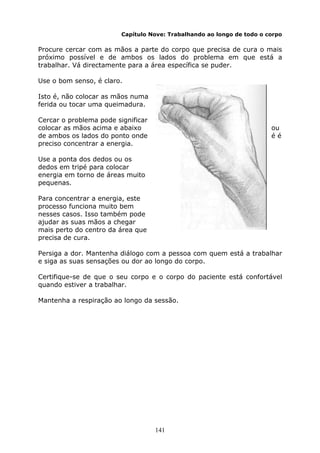 141
Capítulo Nove: Trabalhando ao longo de todo o corpo
Procure cercar com as mãos a parte do corpo que precisa de cura o mais
próximo possível e de ambos os lados do problema em que está a
trabalhar. Vá directamente para a área específica se puder.
Use o bom senso, é claro.
Isto é, não colocar as mãos numa
ferida ou tocar uma queimadura.
Cercar o problema pode significar
colocar as mãos acima e abaixo ou
de ambos os lados do ponto onde é é
preciso concentrar a energia.
Use a ponta dos dedos ou os
dedos em tripé para colocar
energia em torno de áreas muito
pequenas.
Para concentrar a energia, este
processo funciona muito bem
nesses casos. Isso também pode
ajudar as suas mãos a chegar
mais perto do centro da área que
precisa de cura.
Persiga a dor. Mantenha diálogo com a pessoa com quem está a trabalhar
e siga as suas sensações ou dor ao longo do corpo.
Certifique-se de que o seu corpo e o corpo do paciente está confortável
quando estiver a trabalhar.
Mantenha a respiração ao longo da sessão.
 