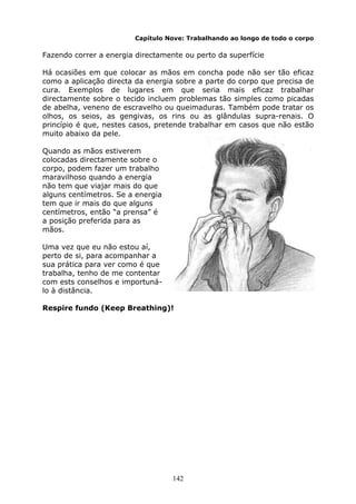 142
Capítulo Nove: Trabalhando ao longo de todo o corpo
Fazendo correr a energia directamente ou perto da superfície
Há ocasiões em que colocar as mãos em concha pode não ser tão eficaz
como a aplicação directa da energia sobre a parte do corpo que precisa de
cura. Exemplos de lugares em que seria mais eficaz trabalhar
directamente sobre o tecido incluem problemas tão simples como picadas
de abelha, veneno de escravelho ou queimaduras. Também pode tratar os
olhos, os seios, as gengivas, os rins ou as glândulas supra-renais. O
princípio é que, nestes casos, pretende trabalhar em casos que não estão
muito abaixo da pele.
Quando as mãos estiverem
colocadas directamente sobre o
corpo, podem fazer um trabalho
maravilhoso quando a energia
não tem que viajar mais do que
alguns centímetros. Se a energia
tem que ir mais do que alguns
centímetros, então “a prensa” é
a posição preferida para as
mãos.
Uma vez que eu não estou aí,
perto de si, para acompanhar a
sua prática para ver como é que
trabalha, tenho de me contentar
com ests conselhos e importuná-
lo à distância.
Respire fundo (Keep Breathing)!
 
