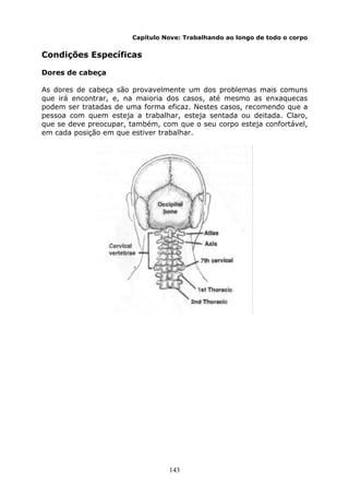143
Capítulo Nove: Trabalhando ao longo de todo o corpo
Condições Específicas
Dores de cabeça
As dores de cabeça são provavelmente um dos problemas mais comuns
que irá encontrar, e, na maioria dos casos, até mesmo as enxaquecas
podem ser tratadas de uma forma eficaz. Nestes casos, recomendo que a
pessoa com quem esteja a trabalhar, esteja sentada ou deitada. Claro,
que se deve preocupar, também, com que o seu corpo esteja confortável,
em cada posição em que estiver trabalhar.
 