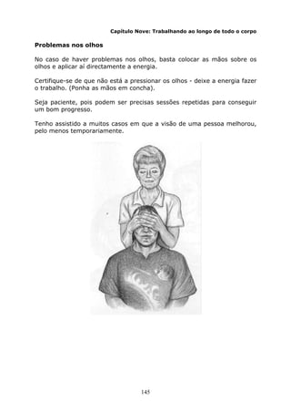 145
Capítulo Nove: Trabalhando ao longo de todo o corpo
Problemas nos olhos
No caso de haver problemas nos olhos, basta colocar as mãos sobre os
olhos e aplicar aí directamente a energia.
Certifique-se de que não está a pressionar os olhos - deixe a energia fazer
o trabalho. (Ponha as mãos em concha).
Seja paciente, pois podem ser precisas sessões repetidas para conseguir
um bom progresso.
Tenho assistido a muitos casos em que a visão de uma pessoa melhorou,
pelo menos temporariamente.
 
