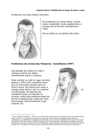 146
Capítulo Nove: Trabalhando ao longo de todo o corpo
Problemas nos Seios Nasais (Sinusite)
Os problemas nos seios nasais, muitas
vezes, respondem muito rapidamente, à
energia que se faz fluir directamente
neles.
Use os dedos ou as palmas das mãos.
Problemas nas Juntas das Têmporas - mandibulas (JTM4
)
Use posição dos dedos em tripé e
coloque a ponta dos dedos
directamente sobre o conjunto.
Pode verificar se está no lugar correcto,
porque a JTM é uma superfície óssea
que se movimenta quando abre ou
fecha a boca. Na maioria dos casos a
energia pode aliviar a dor ou o aperto no
na articulação. Se abertura da
mandíbula causa um barulho no
encaixe, então esse problema pode ser
devido à osteoporose e pode ser mais
bem tratado nutricionalmente (veja
capítulo 14).
4
Junta Temporo-Mandibular - «São vinte e quetro horas de ação por dia em acção, quando come, fala, boceja,
bebe, ou dorme - e enquanto faz todas essas coisas, não dá um minuto de descanso à junta temporo-
mandibular, ou simplesmente à aticulação da mandíbula. A junta temporo-mandibular deve estar sincronizada
para permitir três movimentos: vertical, horizontal e para frente-para trás. Passível de ser afetada por artrite
reumatóide, essa junta, quando fica fora de alinhamento, pode apresentar uma série de sintomas, como dor de
cabeça, dor ou zumbido nos ouvidos, dores na parte das costas, adormecimento dos braços e prenas etc.»
 