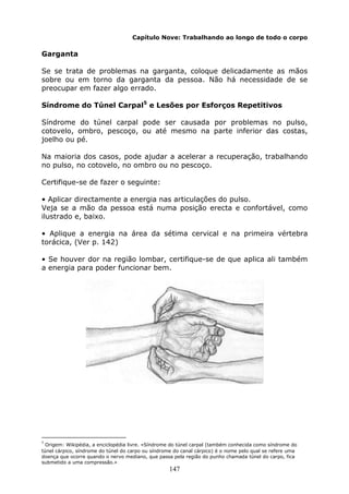147
Capítulo Nove: Trabalhando ao longo de todo o corpo
Garganta
Se se trata de problemas na garganta, coloque delicadamente as mãos
sobre ou em torno da garganta da pessoa. Não há necessidade de se
preocupar em fazer algo errado.
Síndrome do Túnel Carpal5
e Lesões por Esforços Repetitivos
Síndrome do túnel carpal pode ser causada por problemas no pulso,
cotovelo, ombro, pescoço, ou até mesmo na parte inferior das costas,
joelho ou pé.
Na maioria dos casos, pode ajudar a acelerar a recuperação, trabalhando
no pulso, no cotovelo, no ombro ou no pescoço.
Certifique-se de fazer o seguinte:
• Aplicar directamente a energia nas articulações do pulso.
Veja se a mão da pessoa está numa posição erecta e confortável, como
ilustrado e, baixo.
• Aplique a energia na área da sétima cervical e na primeira vértebra
torácica, (Ver p. 142)
• Se houver dor na região lombar, certifique-se de que aplica ali também
a energia para poder funcionar bem.
5
Origem: Wikipédia, a enciclopédia livre. «Síndrome do túnel carpal (também conhecida como síndrome do
túnel cárpico, síndrome do túnel do carpo ou síndrome do canal cárpico) é o nome pelo qual se refere uma
doença que ocorre quando o nervo mediano, que passa pela região do punho chamada túnel do carpo, fica
submetido a uma compressão.»
 