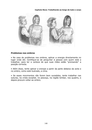 148
Capítulo Nove: Trabalhando ao longo de todo o corpo
Problemas nos ombros
• No caso de problemas nos ombros, aplicar a energia directamente no
lugar onde dói. Certifique-se de perguntar à pessoa com quem está a
trabalhar, para ter a certeza de que suas mãos estão “prensando” a
posição correcta.
• Além disso, tente aplicar a energia a partir da parte debaixo da axila e
no ombro, como está ilustrado, a cima.
• Se esses movimentos não forem bem sucedidos, tente trabalhar nas
suturas, na crista occipital, no pescoço, na região lombar, nos quadris, e
depois procure voltar ao ombro.
 
