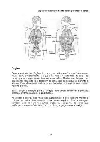 149
Capítulo Nove: Trabalhando ao longo de todo o corpo
Órgãos
Com a maioria dos órgãos do corpo, as mãos em “prensa” funcionam
muito bem. Simplesmente coloque uma mão em cada lado do corpo de
modo que a energia possa fluir entre as mãos. Manter um diálogo com
seu cliente vai ajudá-lo a descobrir as sensações que está a ter durante a
sessão. Esta informação pode levá-lo a trabalhar em lugares que podiam
não lhe ocorrer.
Basta dirigir a energia para o coração para poder melhorar a pressão
arterial, arritmia cardíaca, e palpitações.
Ao aplicar a energia nos rins e nas suprarrenais, o que funciona melhor é
colocar as mãos directamente sobre esses órgãos. Essa abordagem
também funciona bem nos outros órgãos ou nas partes do corpo que
estão perto da superfície, tais como os olhos, a garganta ou a bexiga.
 