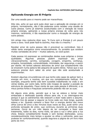 153
Capítulo Dez: AUTOCURA (Self Healing)
Aplicando Energia em Si Próprio
Dar uma sessão para si mesmo pode ser maravilhoso.
Dito isto, acho só que será justo dizer que a aplicação de energia em si
próprio, normalmente, não é tão poderosa como receber uma sessão de
outra pessoa. Como já estamos acostumados com a vibração da nossa
própria energia, aplicando a nossa própria energia de volta para nós
mesmos, raramente, é tão espectacular como a recepção de energia de
outra pessoa.
Um amigo meu costuma dizer que, "A Cura com a Energia é um pouco
como o sexo. Você pode fazê-lo sozinho, mas não é o mesmo."
Receber amor de outra pessoa não é previsível ou controlável. Isto é
válido tanto energetica como emocionalmente. Eu acredito que existem
muitas variedades de amor – muitos sabores, se você quiser.
Cada pessoa irá expressar as combinações destas suas próprias e únicas
qualidades. Algumas pessoas podem expressar seu amor
vibracionalmente, carinho, compaixão, coragem, empenho, confiança,
empatia, honestidade, vulnerabilidade, intimidade, dar segurança, e assim
por diante. Há tantos sabores deliciosos de amor que simplesmente não
se encaixam numa palavra tão pequena de quatro letras. Talvez que e sua
autocura precise dum sabor do amor que não está acostumado a
experimentar.
Existem algumas circunstâncias em que tenho sido capaz de aplicar bem a
energia em mim, e noutras, em que era completamente ineficaz. Por
exemplo, enquanto tenho sido bem sucedido trabalhando na visão e em
várias lesões, por outro lado, tenho sido incapaz de ajustar a posição da
estrutura do esqueleto. Fique ciente de que cada pessoa é diferente, e os
meus pontos fortes e fraquezas certamente poderão não ser as suas.
Há alguns anos atrás, percebi que a lua se estava a tornar mais
embaciada e desfocada quando olhava para ela, e eu interrogava-me
porque é que os astrónomos não estavam a dizer nada sobre o assunto.
Também tive de passar a segurar os livros cada vez mais longe, quando
estava a ler. Quando comecei a fazer fluir a energia dentro dos meus
olhos (cerca de cinco a dez minutos duas vezes ao dia), pude sentir uma
profunda sensação de ardor, que continuou durante as primeiras duas
semanas. Cerca de um mês depois de ter começado a fazer este
tratamento, todos os dias, numa noite, saí para a rua e olhei para a lua
cheia. Estava completamente focada e sem bordas desfocadas. Levou
consideravelmente mais tempo a ajustar os olhos o suficiente, para que
pudesse ler confortavelmente, quando segurava a página de um livro mais
perto de mim.
 