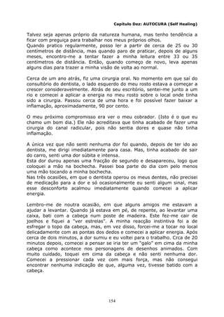 154
Capítulo Dez: AUTOCURA (Self Healing)
Talvez seja apenas próprio da natureza humana, mas tenho tendência a
ficar com preguiça para trabalhar nos meus próprios olhos.
Quando pratico regularmente, posso ler a partir de cerca de 25 ou 30
centímetros de distância, mas quando paro de praticar, depois de alguns
meses, encontro-me a tentar fazer a minha leitura entre 33 ou 35
centímetros de distância. Então, quando começo de novo, leva apenas
alguns dias para trazer a minha visão de volta ao normal.
Cerca de um ano atrás, fiz uma cirurgia oral. No momento em que saí do
consultório do dentista, o lado esquerdo do meu rosto estava a começar a
crescer consideravelmente. Atrás de seu escritório, sentei-me junto a um
rio e comecei a aplicar a energia no meu rosto sobre o local onde tinha
sido a cirurgia. Passou cerca de uma hora e foi possível fazer baixar a
inflamação, aproximadamente, 90 por cento.
O meu próximo compromisso era ver o meu cobrador. (Isto é o que eu
chamo um bom dia.) Ele não acreditava que tinha acabado de fazer uma
cirurgia do canal radicular, pois não sentia dores e quase não tinha
inflamação.
A única vez que não senti nenhuma dor foi quando, depois de ter ido ao
dentista, me dirigi imediatamente para casa. Mas, tinha acabado de sair
do carro, senti uma dor súbita e intensa.
Esta dor durou apenas uma fracção de segundo e desapareceu, logo que
coloquei a mão na bochecha. Passei boa parte do dia com pelo menos
uma mão tocando a minha bochecha.
Nas três ocasiões, em que o dentista operou os meus dentes, não precisei
de medicação para a dor e só ocasionalmente eu senti algum sinal, mas
esse desconforto acalmou imediatamente quando comecei a aplicar
energia.
Lembro-me de noutra ocasião, em que alguns amigos me estavam a
ajudar a levantar. Quando já estava em pé, de repente, ao levantar uma
caixa, bati com a cabeça num poste de madeira. Este fez-me cair de
joelhos e fiquei a "ver estrelas". A minha reacção instintiva foi a de
esfregar o topo da cabeça, mas, em vez disso, forcei-me a tocar no local
delicadamente com as pontas dos dedos e comecei a aplicar energia. Após
cerca de dois minutos, a dor sumiu e eu voltei para o trabalho. Crca de 20
minutos depois, comecei a pensar se iria ter um “galo” em cima da minha
cabeça como acontece nos personagens de desenhos animados. Com
muito cuidado, toquei em cima da cabeça e não senti nenhuma dor.
Comecei a pressionar cada vez com mais força, mas não consegui
encontrar nenhuma indicação de que, alguma vez, tivesse batido com a
cabeça.
 
